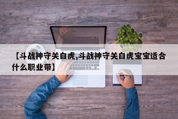 【斗战神守关白虎,斗战神守关白虎宝宝适合什么职业带】