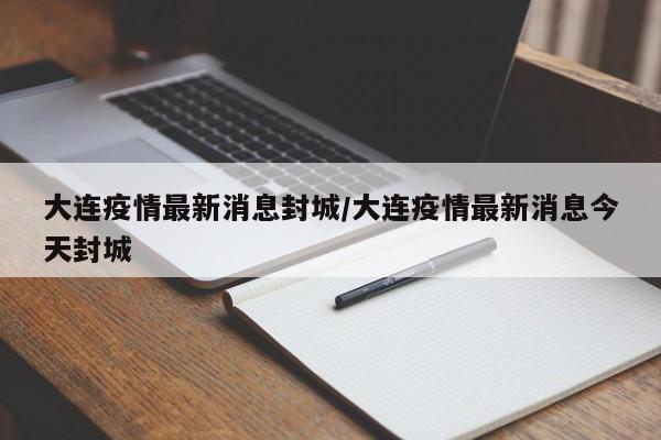 大连疫情最新消息封城/大连疫情最新消息今天封城