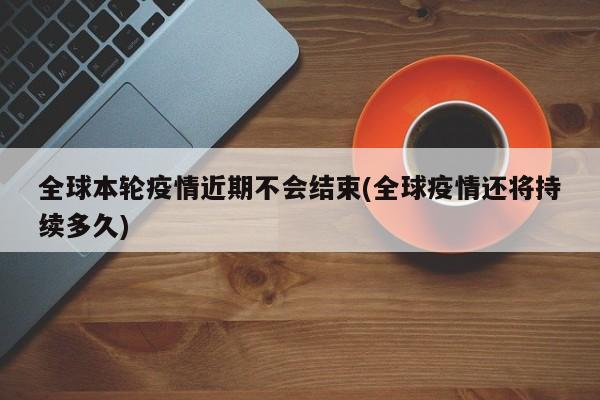 全球本轮疫情近期不会结束(全球疫情还将持续多久)