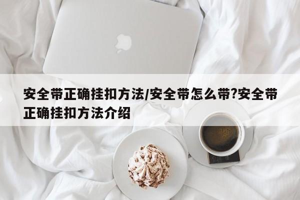 安全带正确挂扣方法/安全带怎么带?安全带正确挂扣方法介绍