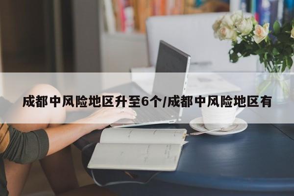 成都中风险地区升至6个/成都中风险地区有