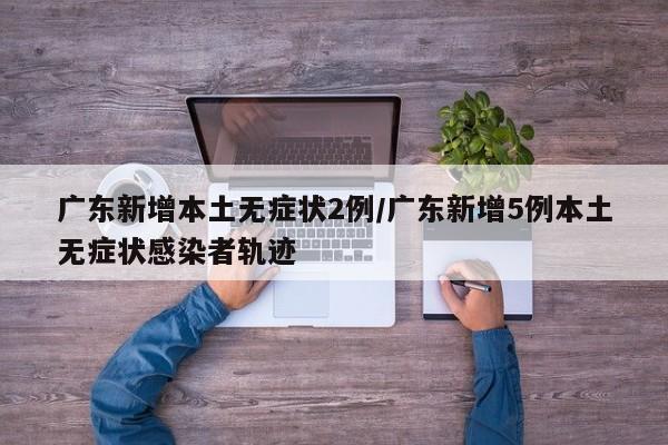 广东新增本土无症状2例/广东新增5例本土无症状感染者轨迹