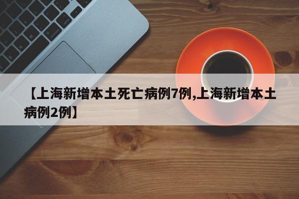 【上海新增本土死亡病例7例,上海新增本土病例2例】