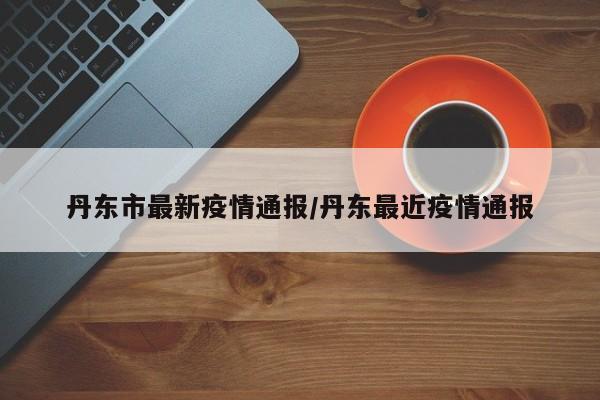 丹东市最新疫情通报/丹东最近疫情通报