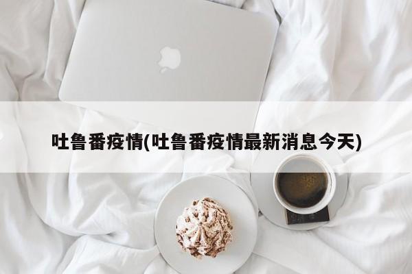 吐鲁番疫情(吐鲁番疫情最新消息今天)