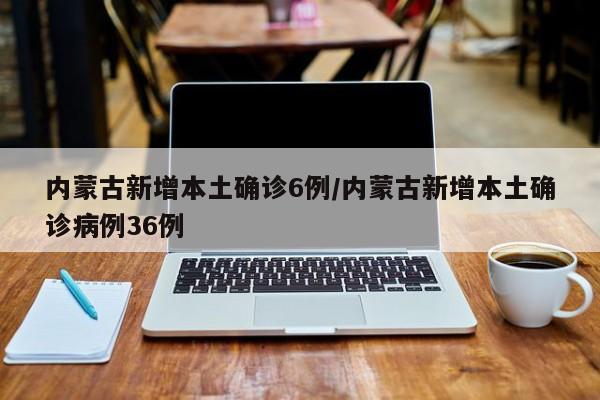 内蒙古新增本土确诊6例/内蒙古新增本土确诊病例36例