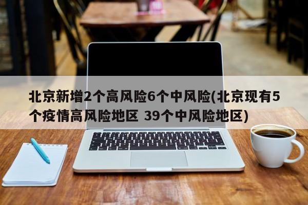 北京新增2个高风险6个中风险(北京现有5个疫情高风险地区 39个中风险地区)